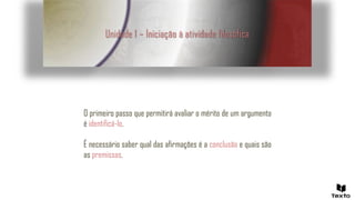 Unidade 1 – Iniciação à atividade filosófica
O primeiro passo que permitirá avaliar o mérito de um argumento
é identificá-lo.
É necessário saber qual das afirmações é a conclusão e quais são
as premissas.
 