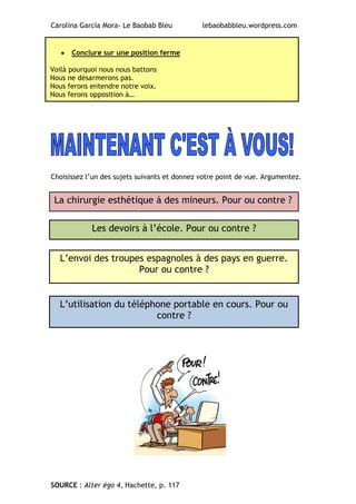 Carolina García Mora- Le Baobab Bleu lebaobabbleu.wordpress.com
Choisissez l’un des sujets suivants et donnez votre point de vue. Argumentez.
SOURCE : Alter égo 4, Hachette, p. 117
 Conclure sur une position ferme
Voilà pourquoi nous nous battons
Nous ne désarmerons pas.
Nous ferons entendre notre voix.
Nous ferons opposition à…
Les devoirs à l’école. Pour ou contre ?
L’envoi des troupes espagnoles à des pays en guerre.
Pour ou contre ?
La chirurgie esthétique à des mineurs. Pour ou contre ?
L’utilisation du téléphone portable en cours. Pour ou
contre ?
 