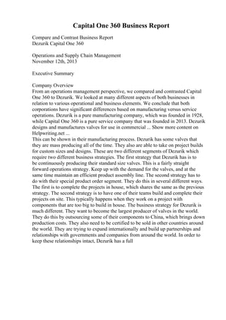 Capital One 360 Business Report
Compare and Contrast Business Report
Dezurik Capital One 360
Operations and Supply Chain Management
November 12th, 2013
Executive Summary
Company Overview
From an operations management perspective, we compared and contrasted Capital
One 360 to Dezurik. We looked at many different aspects of both businesses in
relation to various operational and business elements. We conclude that both
corporations have significant differences based on manufacturing versus service
operations. Dezurik is a pure manufacturing company, which was founded in 1928,
while Capital One 360 is a pure service company that was founded in 2013. Dezurik
designs and manufactures valves for use in commercial ... Show more content on
Helpwriting.net ...
This can be shown in their manufacturing process. Dezurik has some valves that
they are mass producing all of the time. They also are able to take on project builds
for custom sizes and designs. These are two different segments of Dezurik which
require two different business strategies. The first strategy that Dezurik has is to
be continuously producing their standard size valves. This is a fairly straight
forward operations strategy. Keep up with the demand for the valves, and at the
same time maintain an efficient product assembly line. The second strategy has to
do with their special product order segment. They do this in several different ways.
The first is to complete the projects in house, which shares the same as the previous
strategy. The second strategy is to have one of their teams build and complete their
projects on site. This typically happens when they work on a project with
components that are too big to build in house. The business strategy for Dezurik is
much different. They want to become the largest producer of valves in the world.
They do this by outsourcing some of their components to China, which brings down
production costs. They also need to be certified to be sold in other countries around
the world. They are trying to expand internationally and build up partnerships and
relationships with governments and companies from around the world. In order to
keep these relationships intact, Dezurik has a full
 