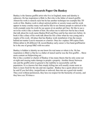 Research Paper On Banksy
Banksy is the famous graffiti artist who live in England, name and identity is
unknown. He has inspiration is Blek Le Rat who is the father of stencil graffiti.
Almost his work is stencils style but he has another technique too example like 3D
work or film. Banksy work is about satirical politic or society issues and his work
appear in many country many wall and he like to use famous people to satirical in his
work example some his work he use queen sit on another girl face. He like to use a
rat in his work it like a charter of him. He refuse me to interview but he has a book
that talk about his work name BanksyWall and Piece and he has interview before .In
book it like a diary of his work talk about his life a litter when he was young and a
inspire of his work. All place that has Banksy work installation it has the reason
behind not matter Louvre museum or a barrier. Once he s replace 500 copies Paris
Hilton debut in 48 different UK record.Banksy early career is free hand graffitiartist
he is the one of group DBZ with two artist
Banksy is hidden is identity no one know his real name or where is he. He has
inspiration is Blek Le Rat he is a father of stencil and he was the first graffiti ... Show
more content on Helpwriting.net ...
Rat is like a symbol or charter of Banksy it has many theory that he only come out
at night and causing make damage to people s property. Another theory between
rats and the graffiti artist in general is the inability to successfully cull the
population. It is a known fact that simply killing rats will usually create more as
there is more food for the rats and rats regulate . Banksy has a quote about rat too
he said If you feel dirty, insignificant or unloved, then rats are a good role model.
They exist without permission, they have no respect for the hierarchy of society, and
they have sex 50 times a
 