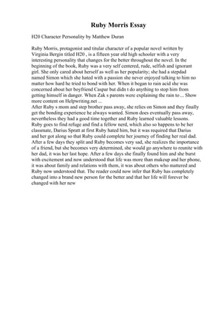 Ruby Morris Essay
H20 Character Personality by Matthew Duran
Ruby Morris, protagonist and titular character of a popular novel written by
Virginia Bergin titled H20 , is a fifteen year old high schooler with a very
interesting personality that changes for the better throughout the novel. In the
beginning of the book, Ruby was a very self centered, rude, selfish and ignorant
girl. She only cared about herself as well as her popularity; she had a stepdad
named Simon which she hated with a passion she never enjoyed talking to him no
matter how hard he tried to bond with her. When it began to rain acid she was
concerned about her boyfriend Caspar but didn t do anything to stop him from
getting himself in danger. When Zak s parents were explaining the rain to ... Show
more content on Helpwriting.net ...
After Ruby s mom and step brother pass away, she relies on Simon and they finally
get the bonding experience he always wanted. Simon does eventually pass away,
nevertheless they had a good time together and Ruby learned valuable lessons.
Ruby goes to find refuge and find a fellow nerd, which also so happens to be her
classmate, Darius Spratt at first Ruby hated him, but it was required that Darius
and her got along so that Ruby could complete her journey of finding her real dad.
After a few days they split and Ruby becomes very sad, she realizes the importance
of a friend, but she becomes very determined, she would go anywhere to reunite with
her dad, it was her last hope. After a few days she finally found him and she burst
with excitement and now understood that life was more than makeup and her phone,
it was about family and relations with them, it was about others who mattered and
Ruby now understood that. The reader could now infer that Ruby has completely
changed into a brand new person for the better and that her life will forever be
changed with her new
 