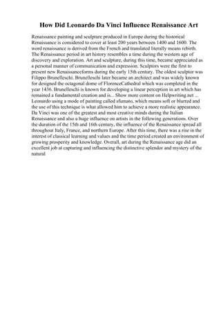 How Did Leonardo Da Vinci Influence Renaissance Art
Renaissance painting and sculpture produced in Europe during the historical
Renaissance is considered to cover at least 200 years between 1400 and 1600. The
word renaissance is derived from the French and translated literally means rebirth.
The Renaissance period in art history resembles a time during the western age of
discovery and exploration. Art and sculpture, during this time, became appreciated as
a personal manner of communication and expression. Sculptors were the first to
present new Renaissanceforms during the early 15th century. The oldest sculptor was
Filippo Brunelleschi. Brunelleschi later became an architect and was widely known
for designed the octagonal dome of FlorenceCathedral which was completed in the
year 1436. Brunelleschi is known for developing a linear perception in art which has
remained a fundamental creation and is... Show more content on Helpwriting.net ...
Leonardo using a mode of painting called sfumato, which means soft or blurred and
the use of this technique is what allowed him to achieve a more realistic appearance.
Da Vinci was one of the greatest and most creative minds during the Italian
Renaissance and also a huge influence on artists in the following generations. Over
the duration of the 15th and 16th century, the influence of the Renaissance spread all
throughout Italy, France, and northern Europe. After this time, there was a rise in the
interest of classical learning and values and the time period created an environment of
growing prosperity and knowledge. Overall, art during the Renaissance age did an
excellent job at capturing and influencing the distinctive splendor and mystery of the
natural
 