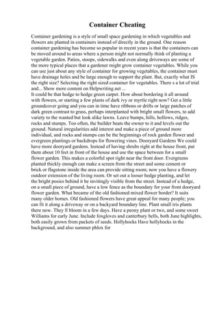 Container Cheating
Container gardening is a style of small space gardening in which vegetables and
flowers are planted in containers instead of directly in the ground. One reason
container gardening has become so popular in recent years is that the containers can
be moved around to areas where a person might not normally think of planting a
vegetable garden. Patios, stoops, sidewalks and even along driveways are some of
the more typical places that a gardener might grow container vegetables. While you
can use just about any style of container for growing vegetables, the container must
have drainage holes and be large enough to support the plant. But, exactly what IS
the right size? Selecting the right sized container for vegetables. There s a lot of trial
and... Show more content on Helpwriting.net ...
It could be that hedge to hedge green carpet. How about bordering it all around
with flowers, or starting a few plants of dark ivy or myrtle right now? Get a little
groundcover going and you can in time have ribbons or drifts or large patches of
dark green contrast to grass, perhaps interplanted with bright small flowers, to add
variety to the wanted but look alike lawns. Leave bumps, hills, hollows, ridges,
rocks and stumps. Too often, the builder beats the owner to it and levels out the
ground. Natural irregularities add interest and make a piece of ground more
individual, and rocks and stumps can be the beginnings of rock garden flower and
evergreen plantings or backdrops for flowering vines. Dooryard Gardens We could
have more dooryard gardens. Instead of having shrubs right at the house front, put
them about 10 feet in front of the house and use the space between for a small
flower garden. This makes a colorful spot right near the front door. Evergreens
planted thickly enough can make a screen from the street and some cement or
brick or flagstone inside the area can provide sitting room; now you have a flowery
outdoor extension of the living room. Or set out a looser hedge planting, and let
the bright posies behind it be invitingly visible from the street. Instead of a hedge,
on a small piece of ground, have a low fence as the boundary for your front dooryard
flower garden. What became of the old fashioned mixed flower border? It suits
many older homes. Old fashioned flowers have great appeal for many people; you
can fit it along a driveway or on a backyard boundary line. Plant small iris plants
there now. They ll bloom in a few days. Have a peony plant or two, and some sweet
Williams for early June. Include foxgloves and canterbury bells, both June highlights,
both easily grown from packets of seeds. Hollyhocks Have hollyhocks in the
background, and also summer phlox for
 