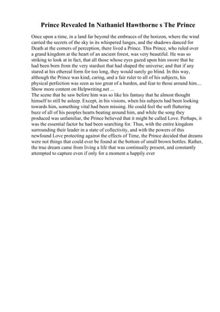 Prince Revealed In Nathaniel Hawthorne s The Prince
Once upon a time, in a land far beyond the embraces of the horizon, where the wind
carried the secrets of the sky in its whispered lunges, and the shadows danced for
Death at the corners of perception, there lived a Prince. This Prince, who ruled over
a grand kingdom at the heart of an ancient forest, was very beautiful. He was so
striking to look at in fact, that all those whose eyes gazed upon him swore that he
had been born from the very stardust that had shaped the universe; and that if any
stared at his ethereal form for too long, they would surely go blind. In this way,
although the Prince was kind, caring, and a fair ruler to all of his subjects, his
physical perfection was seen as too great of a burden, and fear to those around him....
Show more content on Helpwriting.net ...
The scene that he saw before him was so like his fantasy that he almost thought
himself to still be asleep. Except, in his visions, when his subjects had been looking
towards him, something vital had been missing. He could feel the soft fluttering
buzz of all of his peoples hearts beating around him, and while the song they
produced was unfamiliar, the Prince believed that it might be called Love. Perhaps, it
was the essential factor he had been searching for. Thus, with the entire kingdom
surrounding their leader in a state of collectivity, and with the powers of this
newfound Love protecting against the effects of Time, the Prince decided that dreams
were not things that could ever be found at the bottom of small brown bottles. Rather,
the true dream came from living a life that was continually present, and constantly
attempted to capture even if only for a moment a happily ever
 
