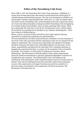Ethics of the Nuremberg Code Essay
From 1946 to 1947, the Nuremberg War Crime Trials took place, withfifteen of
twenty three German physicians and research scientist physicians found guilty of
criminal human experimentation projects. The trial court attempted to establish a set
of principles of human experimentation that could serve as a code of research ethics.
The result was the Nuremberg Code, which attempted to provide a natural law based
set of universal ethical principles.Looking beyond the Nuremberg Code and applying
it to modern medical researchethics, there are many challenges that it poses. Many
have argued that the Code tries to provide for all unforeseen events, which restricts
the researcher by requiring him to anticipate every situation, demanding the... Show
more content on Helpwriting.net ...
Hence, a proxy was given to those who did not have legal capacity allowing
researchers to expand their population for experimentation.
The term informed has also been criticized because sometimes even the researcher is
not aware of the risks associated with the experiment or they are too technical for the
subject to understand. Thus scientists have argued that only adequate information
should be released to the patient and a full understanding is not necessary. In this
clause, responsibilities are placed on the individual who is initiating, directing, or
engaging the experiment but there is no place for the researcher to be reviewed for
his actions. The scientist is in full control of making any necessary ethical
deliberations. The Declaration of Helsinki added a clause stating experimental
protocols should be transmitted to a specially appointed independent committee for
consideration and comments. The third principle of the Code addresses the
justification of the performance of the experiment based on previous studies done on
animals. This may be challenged because the researcher cannot always guarantee
success of the experiment even though it has been successful on animals or in
previous studies. Uncertainties in the experiment will always be present. The
Declaration of Helsinki does not
 