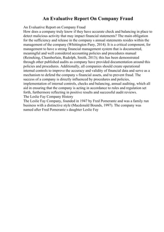 An Evaluative Report On Company Fraud
An Evaluative Report on Company Fraud
How does a company truly know if they have accurate check and balancing in place to
detect malicious activity that may impact financial statements? The main obligation
for the sufficiency and release in the company s annual statements resides within the
management of the company (Whittington Pany, 2014). It is a critical component, for
management to have a strong financial management system that is documented,
meaningful and well considered accounting policies and procedures manual
(Reineking, Chamberlain, Rudolph, Smith, 2013); this has been demonstrated
through other published audits as company have provided documentation around this
policies and procedures. Additionally, all companies should create operational
internal controls to improve the accuracy and validity of financial data and serve as a
mechanism to defend the company s financial assets, and to prevent fraud. The
success of a company is directly influenced by procedures and policies,
implementation of internal controls, checks and balancing, annual auditing, which all
aid in ensuring that the company is acting in accordance to rules and regulation set
forth, furthermore reflecting in positive results and successful audit reviews.
The Leslie Fay Company History
The Leslie Fay Company, founded in 1947 by Fred Pomerantz and was a family run
business with a distinctive style (Macdonald Bounds, 1997). The company was
named after Fred Pomerantz s daughter Leslie Fay
 