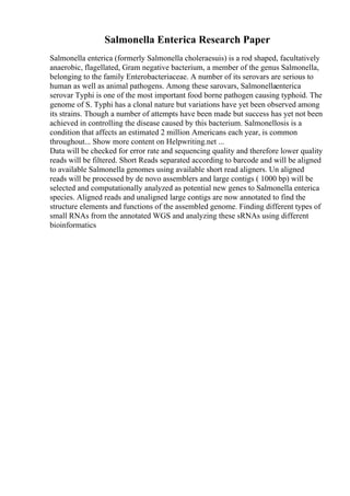 Salmonella Enterica Research Paper
Salmonella enterica (formerly Salmonella choleraesuis) is a rod shaped, facultatively
anaerobic, flagellated, Gram negative bacterium, a member of the genus Salmonella,
belonging to the family Enterobacteriaceae. A number of its serovars are serious to
human as well as animal pathogens. Among these sarovars, Salmonellaenterica
serovar Typhi is one of the most important food borne pathogen causing typhoid. The
genome of S. Typhi has a clonal nature but variations have yet been observed among
its strains. Though a number of attempts have been made but success has yet not been
achieved in controlling the disease caused by this bacterium. Salmonellosis is a
condition that affects an estimated 2 million Americans each year, is common
throughout... Show more content on Helpwriting.net ...
Data will be checked for error rate and sequencing quality and therefore lower quality
reads will be filtered. Short Reads separated according to barcode and will be aligned
to available Salmonella genomes using available short read aligners. Un aligned
reads will be processed by de novo assemblers and large contigs ( 1000 bp) will be
selected and computationally analyzed as potential new genes to Salmonella enterica
species. Aligned reads and unaligned large contigs are now annotated to find the
structure elements and functions of the assembled genome. Finding different types of
small RNAs from the annotated WGS and analyzing these sRNAs using different
bioinformatics
 