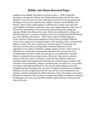 Bobbie Ann Mason Research Paper
Southern writer Bobbie Ann Mason was born on May 1, 1940 in Mayfield,
Kentucky to her parents Wilburn and Christina Mason along with her four other
siblings. It was when she was still a child that her interest in writing emerged and
she began writing stories influenced by children s mystery novels (Bobbie Ann
Mason). These works would continue to influence her writing even in her later
years. Bobbie Ann Mason is still alive today, and is approaching her older years of
life, but she still publishes work, and travels around doing book reading and
signings (Bobbie Ann Mason). Her entire life has been dedicated to writing, she
attended school for it, pursued a teaching career in it, and dedicated herself full time
as a writer (Bobbie Ann Mason).... Show more content on Helpwriting.net ...
In her criticism of Mason and comparison of these three stylistically different
writers, she is quoted on an important aspect of the meaning of their, and especially
Mason s, stories, Why do we read novels and short stories? For pleasure; for
instruction; for the solace of seeing others in familiar dilemmas; for the
opportunity to see what is unfamiliar, perhaps strange; for hope. These writers, in
different ways, satisfy these requirements. (Becker). Not only does she raise
incredible praise for these writers, she also gives us an opportunity to see how
Mason s writing fits into the other writers of her time. She shows us what the
purpose of the short story is in Mason s world, for hope (Becker). Mason in
particular inspires this hope because although she is introducing her readers to the
characters of rural Kentucky, change is something that, on some level, every reader
can relate to and understand (Becker). This idea of understanding can even be
compared and seen throughout the criticisms of character presentation by Michiko
Kakutani, who has an appreciation for the way she lays out her characters to her
audience, and the commentary by Robert Newman on how she relates to her readers
through her characters. The way these two appreciate Bobbie Ann Mason s character
development is the same way that Robin Becker appreciates how she presents the
story itself to her
 
