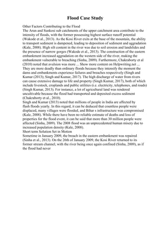 Flood Case Study
Other Factors Contributing to the Flood
The Arun and Sunkosi sub catchments of the upper catchment area contribute to the
intensity of floods, with the former possessing highest surface runoff potential
(Wakode et al., 2013). As the Kosi River exits at the base of the mountain, the ability
to transport sediment is dampened, leading to deposition of sediment and aggradation
(Kale, 2008). High silt content in the river was due to soil erosion and landslides and
the presence of narrow gorges (Wakode et al., 2013). The construction of the eastern
embankment increased aggradation on the western side of the river, making the
embankment vulnerable to breaching (Sinha, 2009). Furthermore, Chakraborty et al
(2010) noted that avulsion was more ... Show more content on Helpwriting.net ...
They are more deadly than ordinary floods because they intensify the moment the
dams and embankments experience failures and breaches respectively (Singh and
Kumar (2013); Singh and Kumar, 2017). The high discharge of water from rivers
can cause extensive damage to life and property (Singh Kumar, 2017), both of which
include livestock, croplands and public utilities (i.e. electricity, telephones, and roads)
(Singh Kumar, 2013). For instance, a lot of agricultural land was rendered
uncultivable because the flood had transported and deposited excess sediment
(Chakraborty et al., 2010).
Singh and Kumar (2013) noted that millions of people in India are affected by
flash floods yearly. In this regard, it can be deduced that countless people were
displaced, many villages were flooded, and Bihar s infrastructure was compromised
(Kale, 2008). While there have been no reliable estimate of deaths and loss of
properties for the flood event, it can be said that more than 30 million people were
affected (Sinha, 2009). The 2008 flood was an unprecedented human misery due to
increased population density (Kale, 2008).
Short term Solution Set in Motion
Sometime in January 2009, the breach in the eastern embankment was repaired
(Sinha et al., 2013). On the 26th of January 2009, the Kosi River returned to its
former stream channel, with the river being once again confined (Sinha, 2009), as if
the flood had never
 