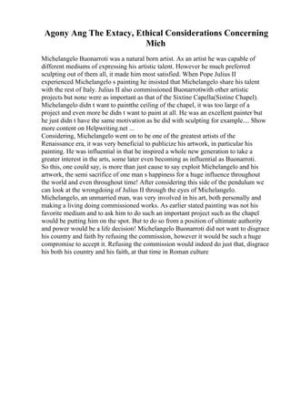 Agony Ang The Extacy, Ethical Considerations Concerning
Mich
Michelangelo Buonarroti was a natural born artist. As an artist he was capable of
different mediums of expressing his artistic talent. However he much preferred
sculpting out of them all, it made him most satisfied. When Pope Julius II
experienced Michelangelo s painting he insisted that Michelangelo share his talent
with the rest of Italy. Julius II also commissioned Buonarrotiwith other artistic
projects but none were as important as that of the Sixtine Capella(Sistine Chapel).
Michelangelo didn t want to paintthe ceiling of the chapel, it was too large of a
project and even more he didn t want to paint at all. He was an excellent painter but
he just didn t have the same motivation as he did with sculpting for example.... Show
more content on Helpwriting.net ...
Considering, Michelangelo went on to be one of the greatest artists of the
Renaissance era, it was very beneficial to publicize his artwork, in particular his
painting. He was influential in that he inspired a whole new generation to take a
greater interest in the arts, some later even becoming as influential as Buonarroti.
So this, one could say, is more than just cause to say exploit Michelangelo and his
artwork, the semi sacrifice of one man s happiness for a huge influence throughout
the world and even throughout time! After considering this side of the pendulum we
can look at the wrongdoing of Julius II through the eyes of Michelangelo.
Michelangelo, an unmarried man, was very involved in his art, both personally and
making a living doing commissioned works. As earlier stated painting was not his
favorite medium and to ask him to do such an important project such as the chapel
would be putting him on the spot. But to do so from a position of ultimate authority
and power would be a life decision! Michelangelo Buonarroti did not want to disgrace
his country and faith by refusing the commission, however it would be such a huge
compromise to accept it. Refusing the commission would indeed do just that, disgrace
his both his country and his faith, at that time in Roman culture
 