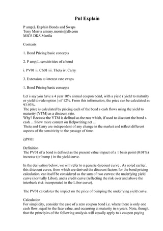 Pnl Explain
P amp;L Explain Bonds and Swaps
Tony Morris antony.morris@db.com
MICS DKS Manila
Contents
1. Bond Pricing basic concepts
2. P amp;L sensitivities of a bond
i. PV01 ii. CS01 iii. Theta iv. Carry
3. Extension to interest rate swaps
1. Bond Pricing basic concepts
Let s say you have a 4 year 10% annual coupon bond, with a yield ( yield to maturity
or yield to redemption ) of 12%. From this information, the price can be calculated as
93.93%.
The price is calculated by pricing each of the bond s cash flows using the yield to
maturity (YTM) as a discount rate.
Why? Because the YTM is defined as the rate which, if used to discount the bond s
cash ... Show more content on Helpwriting.net ...
Theta and Carry are independent of any change in the market and reflect different
aspects of the sensitivity to the passage of time.
i)PV01
Definition
The PV01 of a bond is defined as the present value impact of a 1 basis point (0.01%)
increase (or bump ) in the yield curve.
In the derivation below, we will refer to a generic discount curve . As noted earlier,
this discount curve, from which are derived the discount factors for the bond pricing
calculation, can itself be considered as the sum of two curves: the underlying yield
curve (normally Libor), and a credit curve (reflecting the risk over and above the
interbank risk incorporated in the Libor curve).
The PV01 calculates the impact on the price of bumping the underlying yield curve.
Calculation
For simplicity, consider the case of a zero coupon bond i.e. where there is only one
cash flow, equal to the face value, and occurring at maturity in n years. Note, though,
that the principles of the following analysis will equally apply to a coupon paying
 