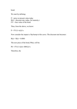 bond.
We start by defining:
P = price or present value today
R(t) = discount rate, today, for maturity t
FV = face value of the bond
Then, from the above, we know:
P = FV/(1+r(t))^n
Now consider the impact a 1bp bump to this curve. The discount rate becomes:
R(t) = R(t) + 0.0001
The new price of the bond, Pb(t), will be:
Pb = FV/(1+[r(t)+.0001])^n
Therefore, the
 