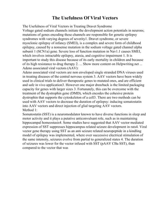 The Usefulness Of Viral Vectors
The Usefulness of Viral Vectors in Treating Dravet Syndrome
Voltage gated sodium channels initiate the development action potentials in neurons;
mutations of genes encoding these channels are responsible for genetic epilepsy
syndromes with varying degrees of severity1. Dravet syndrome, or severe
myoclonic epilepsy of infancy (SMEI), is a complex and severe form of childhood
epilepsy, caused by a nonsense mutation in the sodium voltage gated channel alpha
subunit 1 (SCN1a) gene. Severe loss of function mutation in Nav1.1 causes SMEI,
which involves intractable epilepsy, ataxia, and cognitive impairment 1. It is
important to study this disease because of its early mortality in children and because
of its high resistance to drug therapy 2. ... Show more content on Helpwriting.net ...
Adeno associated viral vectors (AAV):
Adeno associated viral vectors are non enveloped single stranded DNA viruses used
in treating diseases of the central nervous system 3. AAV vectors have been widely
used in clinical trials to deliver therapeutic genes to mutated ones, and are efficient
and safe in vivo application3. However one major drawback is the limited packaging
capacity for genes with larger sizes 3. Fortunately, this can be overcome with the
treatment of the dystrophin gene (DMD), which encodes the cohesive protein
dystrophin that supports the cytoskeleton of a cell3. There are two methods can be
used with AAV vectors to decrease the duration of epilepsy: inducing somatostatin
into AAV vectors and direct injection of glial targeting AAV vectors.
Method 1:
Somatostatin (SST) is a neuromodulator known to have diverse functions in sleep and
motor activity and it plays a putative anticonvulsant role, such as in maintaining
hippocampal homeostasis4. Some studies have suggested that AAV vector mediated
expression of SST suppresses hippocampus related seizure development in rats4. Viral
vector gene therapy using SST as an anti seizure related neuropeptide in a kindling
model of epilepsy was implemented, where over successive electrical stimulation of
the same intensity, seizures evolve from partial to generalized states 4. The duration
of seizures was lower for the vector infused with SST (pAAV CBa SST), than
compared to the vector that was
 