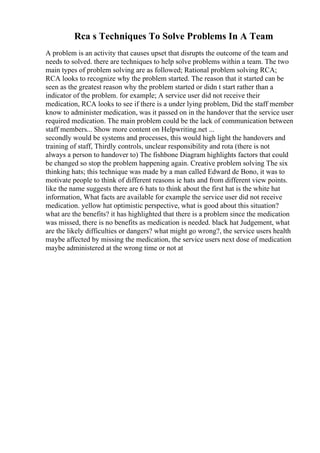 Rca s Techniques To Solve Problems In A Team
A problem is an activity that causes upset that disrupts the outcome of the team and
needs to solved. there are techniques to help solve problems within a team. The two
main types of problem solving are as followed; Rational problem solving RCA;
RCA looks to recognize why the problem started. The reason that it started can be
seen as the greatest reason why the problem started or didn t start rather than a
indicator of the problem. for example; A service user did not receive their
medication, RCA looks to see if there is a under lying problem, Did the staff member
know to administer medication, was it passed on in the handover that the service user
required medication. The main problem could be the lack of communication between
staff members... Show more content on Helpwriting.net ...
secondly would be systems and processes, this would high light the handovers and
training of staff, Thirdly controls, unclear responsibility and rota (there is not
always a person to handover to) The fishbone Diagram highlights factors that could
be changed so stop the problem happening again. Creative problem solving The six
thinking hats; this technique was made by a man called Edward de Bono, it was to
motivate people to think of different reasons ie hats and from different view points.
like the name suggests there are 6 hats to think about the first hat is the white hat
information, What facts are available for example the service user did not receive
medication. yellow hat optimistic perspective, what is good about this situation?
what are the benefits? it has highlighted that there is a problem since the medication
was missed, there is no benefits as medication is needed. black hat Judgement, what
are the likely difficulties or dangers? what might go wrong?, the service users health
maybe affected by missing the medication, the service users next dose of medication
maybe administered at the wrong time or not at
 