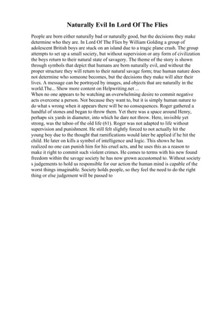 Naturally Evil In Lord Of The Flies
People are born either naturally bad or naturally good, but the decisions they make
determine who they are. In Lord Of The Flies by William Golding a group of
adolescent British boys are stuck on an island due to a tragic plane crash. The group
attempts to set up a small society, but without supervision or any form of civilization
the boys return to their natural state of savagery. The theme of the story is shown
through symbols that depict that humans are born naturally evil, and without the
proper structure they will return to their natural savage form; true human nature does
not determine who someone becomes, but the decisions they make will alter their
lives. A message can be portrayed by images, and objects that are naturally in the
world.The... Show more content on Helpwriting.net ...
When no one appears to be watching an overwhelming desire to commit negative
acts overcome a person. Not because they want to, but it is simply human nature to
do what s wrong when it appears there will be no consequences. Roger gathered a
handful of stones and began to throw them. Yet there was a space around Henry,
perhaps six yards in diameter, into which he dare not throw. Here, invisible yet
strong, was the taboo of the old life (61). Roger was not adapted to life without
supervision and punishment. He still felt slightly forced to not actually hit the
young boy due to the thought that ramifications would later be applied if he hit the
child. He later on kills a symbol of intelligence and logic. This shows he has
realized no one can punish him for his cruel acts, and he uses this as a reason to
make it right to commit such violent crimes. He comes to terms with his new found
freedom within the savage society he has now grown accustomed to. Without society
s judgements to hold us responsible for our action the human mind is capable of the
worst things imaginable. Society holds people, so they feel the need to do the right
thing or else judgement will be passed to
 