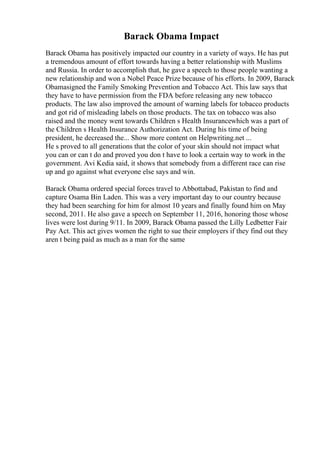 Barack Obama Impact
Barack Obama has positively impacted our country in a variety of ways. He has put
a tremendous amount of effort towards having a better relationship with Muslims
and Russia. In order to accomplish that, he gave a speech to those people wanting a
new relationship and won a Nobel Peace Prize because of his efforts. In 2009, Barack
Obamasigned the Family Smoking Prevention and Tobacco Act. This law says that
they have to have permission from the FDA before releasing any new tobacco
products. The law also improved the amount of warning labels for tobacco products
and got rid of misleading labels on those products. The tax on tobacco was also
raised and the money went towards Children s Health Insurancewhich was a part of
the Children s Health Insurance Authorization Act. During his time of being
president, he decreased the... Show more content on Helpwriting.net ...
He s proved to all generations that the color of your skin should not impact what
you can or can t do and proved you don t have to look a certain way to work in the
government. Avi Kedia said, it shows that somebody from a different race can rise
up and go against what everyone else says and win.
Barack Obama ordered special forces travel to Abbottabad, Pakistan to find and
capture Osama Bin Laden. This was a very important day to our country because
they had been searching for him for almost 10 years and finally found him on May
second, 2011. He also gave a speech on September 11, 2016, honoring those whose
lives were lost during 9/11. In 2009, Barack Obama passed the Lilly Ledbetter Fair
Pay Act. This act gives women the right to sue their employers if they find out they
aren t being paid as much as a man for the same
 