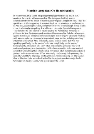Martin s Argument On Homosexuality
In recent years, Dale Martin has pioneered the idea that Paul did not, in fact,
condemn the practice of homosexuality. Martin argues that Paul was too
defamiliarized with the notion of homosexuality to pass a judgement on it. Thus, the
apostle was neither supporting it, condemning it, or even taking a neutral stance on
it. Paul was, according to Martin, completely oblivious to the concept. While Martin
s case is admittedly compelling, I would assert two major flaws in his argument.
Traditionally, the first chapter of Paul s letter to the Romans has been used as
evidence for New Testament condemnation of homosexuality. Scholars who argue
against homosexual condemnation must interpret men who gave up natural relations
with women and were consumed with passion for one another as being something
other than homosexual. Most commonly, such a scholar claims that Paul was
speaking specifically on the issue of pederasty, not globally on the issue of
homosexuality. This claim falls short when one comes to appreciate how well
understood pederasty was in antiquity. Unlike homosexuality, pederasty was well
defined in Greek thought as a relationship between an adult male (the erastes) and a
younger male (the eromenos). If Paul were really condemning only pederasty, he
certainly would have employed erastes/eromenos rhetoric in doing so. The second
flaw in Martin s claim about Paul is that Martin neglects to acknowledge Paul s
Greek/Jewish duality. Martin, who specializes in the social
 