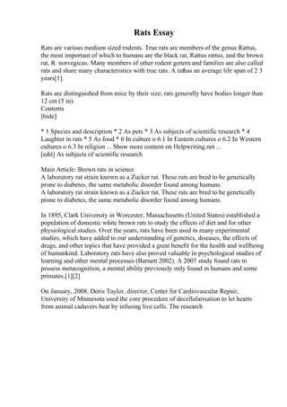 Rats Essay
Rats are various medium sized rodents. True rats are members of the genus Rattus,
the most important of which to humans are the black rat, Rattus rattus, and the brown
rat, R. norvegicus. Many members of other rodent genera and families are also called
rats and share many characteristics with true rats. A rathas an average life span of 2 3
years[1].
Rats are distinguished from mice by their size; rats generally have bodies longer than
12 cm (5 in).
Contents
[hide]
* 1 Species and description * 2 As pets * 3 As subjects of scientific research * 4
Laughter in rats * 5 As food * 6 In culture o 6.1 In Eastern cultures o 6.2 In Western
cultures o 6.3 In religion ... Show more content on Helpwriting.net ...
[edit] As subjects of scientific research
Main Article: Brown rats in science
A laboratory rat strain known as a Zucker rat. These rats are bred to be genetically
prone to diabetes, the same metabolic disorder found among humans.
A laboratory rat strain known as a Zucker rat. These rats are bred to be genetically
prone to diabetes, the same metabolic disorder found among humans.
In 1895, Clark University in Worcester, Massachusetts (United States) established a
population of domestic white brown rats to study the effects of diet and for other
physiological studies. Over the years, rats have been used in many experimental
studies, which have added to our understanding of genetics, diseases, the effects of
drugs, and other topics that have provided a great benefit for the health and wellbeing
of humankind. Laboratory rats have also proved valuable in psychological studies of
learning and other mental processes (Barnett 2002). A 2007 study found rats to
possess metacognition, a mental ability previously only found in humans and some
primates.[1][2]
On January, 2008, Doris Taylor, director, Center for Cardiovascular Repair,
University of Minnesota used the core procedure of decellularisation to let hearts
from animal cadavers beat by infusing live cells. The research
 