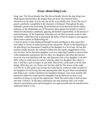 Essay about King Lear
King Lear: The Seven Deadly Sins The Seven Deadly Sins In the play King Lear
Shakespeare demonstrates the tragedy that can occur once humans allow
themselves to be taken over by any one of the seven deadly sins. Greed The sin of
greed is perfectly exemplified in the character of Edmund. Throughout the play
Edmund s greed is the motivating factor behind all of the decisions that he makes.
Edmund, as the illegitimate son of Gloucester plots against his brother in order to
obtain his inheritance completely ignoring all familial responsibility in the pursuit of
land and money. At the beginning of the play you see that he merely wants to take
his brother s inheritance but as greed gets the better of him he begins to plot against...
Show more content on Helpwriting.net ...
A lust for power is also displayed through Goneril and Regan as they reject their
own father in favour of material possessions and power. Wrath At the beginning of
the play King Lear denounces Cordelia as his daughter in a fit of rage. He has this
reaction simply because she refused to flatter him and speak exaggerations of her
love for him. As his favourite daughter, Lear was expecting Cordelia to shower him
with compliments and praises like his other two daughters and when this did not
occur he was overwhelmed with fury and denounces her as his daughter. Lear also
falls victim to wrath once he realizes what his other two daughters have done to
him. I will have such revenges on you both, That all the world shall I will do such
things, What they are, yet I know not: but they shall be The terrors of the earth.
(2.4.305 9). In this quote Lear reveals the wrath that he wishes to inflict on both of
his daughters for deceiving him and rejecting him after he gave them everything he
had. King Lear s wrath is fueled by his daughters betrayal. Lear never actually did
proceed to inflict his wrath upon his daughters but he did however have every
intention of doing so if given the opportunity. Sloth The entire play is built around
one man s laziness. As the play commences one may question why Lear would
decide to prematurely give up his kingdom. It is quite possible that he transferred his
authorities before it was
 