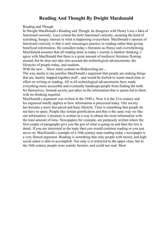 Reading And Thought By Dwight Macdonald
Reading and Though
In Dwight MacDonald s Reading and Though, he disagrees with Henry Luce s Idea of
functional curiosity. Luce coined the term functional curiosity, meaning the kind of
searching, hungry interest in what is happening everywhere. MacDonald s opinion of
functional curiosity is that it only encourages practice in reading rather than giving
beneficial information. He considers today s literature as flimsy and overwhelming.
MacDonald assumes that all reading done in today s society is shallow thinking. I
agree with MacDonald that there is a great amount of mediocre literature floating
around, but he does not take into account the technological advancements, the
lifestyles of people today, and students.
With the new ... Show more content on Helpwriting.net ...
The way media is run justifies MacDonald s argument that people are making things
that are, hastily slapped together stuff... and would be foolish to waste much time or
effort on writing or reading. All in all technological advancements have made
everything more accessible and eventually handicaps people from finding the truth
for themselves. Instead society just takes in the information that is spoon fed to them
with no thinking required.
MacDonald s argument was written in the 1940 s. Now it is the 21st century and
his argument hardly applies to how information is processed today. Our society
has become a more fast paced and busy lifestyle. Time is something that people do
not have to spare. People like instant gratification and that is the same way we like
our information. Literature is written in a way to obtain the most information with
the least amount of time. Newspapers for example, are purposely written where the
first couple of paragraphs give you the gist of what is going on and then the rest is
detail. If you are interested in the topic then you would continue reading or you just
move on. MacDonald s example of a 16th century man reading today s newspaper is
a very flawed argument. Reading is something that only people with money and high
social status is able to accomplish. Not only is it restricted to the upper class, but in
the 16th century people were mainly farmers, and could not read. Most
 