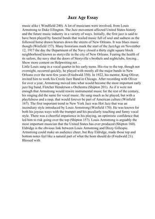 Jazz Age Essay
music alike ( Windfield 240). A lot of musicians were involved, from Louis
Armstrong to Duke Ellington. The Jazz movement affected United States history
and the future music industry in a variety of ways. Initially, the first jazz is said to
have been played by funeral bands that wailed music full of soul and sadness as the
followed horse drawn hearses down the streets of New Orleans. It was blues music
though (Winfield 157). Many historians mark the start of the JazzAge on November
12, 1917 the day the Department of the Navy closed a thirty eight square block
neighborhood known as storyville in the city of New Orleans. Fearing the health of
its sailors, the navy shut the doors of Storyville s brothels and nightclubs, forcing...
Show more content on Helpwriting.net ...
Little Louis sung in a vocal quartet in his early teens. His rise to the top, though not
overnight, occurred quickly, he played with mostly all the major bands in New
Orleans over the next few years (Friedwald 350). In 1922, his mentor, King Oliver,
invited him to work his Creole Jazz Band in Chicago. After recording with Oliver
for over a year, Armstrong moved into what would become the most important early
jazz big band, Fletcher Henderson s Orchestra (Shipton 201). As if it were not
enough that Armstrong would rewire instrumental music for the rest of the century,
his singing did the same for vocal music. He sang much as he played, but with a
playfulness and a rasp, that would forever be part of American culture (Winfield
167). The first important trend in New York Jazz was Hot Jazz that was an
incendiary style introduced by Louis Armstrong (Winfield 170). He was known for
both his joyous ways with the trumpet and his peculiarly touching and funny vocal
style. There was a cheerful impatience in his playing, an optimistic confidence that
led him to risk going over the top (Shipton 157). Louis Armstrong is arguably the
most important musician that the United States has ever produced (Shipton 160).
Eldridge is the obvious link between Louis Armstrong and Dizzy Gillespie.
Armstrong could make an audience cheer, but Roy Eldridge, made those top and
bottom notes feel like a natural part of what the horn should do (Friedwald 21).
Blessed with
 