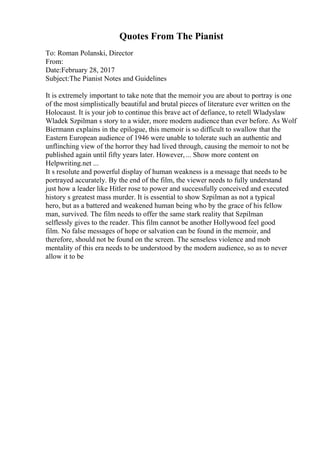 Quotes From The Pianist
To: Roman Polanski, Director
From:
Date:February 28, 2017
Subject:The Pianist Notes and Guidelines
It is extremely important to take note that the memoir you are about to portray is one
of the most simplistically beautiful and brutal pieces of literature ever written on the
Holocaust. It is your job to continue this brave act of defiance, to retell Wladyslaw
Wladek Szpilman s story to a wider, more modern audience than ever before. As Wolf
Biermann explains in the epilogue, this memoir is so difficult to swallow that the
Eastern European audience of 1946 were unable to tolerate such an authentic and
unflinching view of the horror they had lived through, causing the memoir to not be
published again until fifty years later. However,... Show more content on
Helpwriting.net ...
It s resolute and powerful display of human weakness is a message that needs to be
portrayed accurately. By the end of the film, the viewer needs to fully understand
just how a leader like Hitler rose to power and successfully conceived and executed
history s greatest mass murder. It is essential to show Szpilman as not a typical
hero, but as a battered and weakened human being who by the grace of his fellow
man, survived. The film needs to offer the same stark reality that Szpilman
selflessly gives to the reader. This film cannot be another Hollywood feel good
film. No false messages of hope or salvation can be found in the memoir, and
therefore, should not be found on the screen. The senseless violence and mob
mentality of this era needs to be understood by the modern audience, so as to never
allow it to be
 