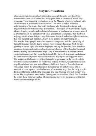 Mayan Civilizations
Many ancient civilizations had noteworthy accomplishments, specifically in
Mesoamerica three civilizations had many great feats in the time of which they
prospered. These imposing civilizations were the Mayans, who were cultured with
advancements in mathematics and sciences. The Aztec who had a detailed
understanding of the trade. And lastly the Incas who developed vast road and
irrigation channels that connected their empire. The Mayan civilizationhad a highly
advanced society which made substantial advances in mathematics, sciences as well
as architecture. In the capital city of Tikal (present day Guatemala) they built five
major pyramids whose heights ranged from one hundred and thirty eight feet to more
than two hundred feet. Some of... Show more content on Helpwriting.net ...
The warlike Aztec people were also renowned conquerors and the capital city of
Tenochtitlan grew rapidly due to tributes from conquered peoples. With the city
growing at such a rapid rate it drew in people looking for jobs and trade therefore
increasing the population to an almost unheard of count of four hundred thousand
people, making Tenochtitlan the largest city in Mesoamerica. When the Spanish
conquistadors arrived, they were dumbfounded by the well structured markets and
the sheer amount of people who could be found buying and selling goods there.
The markets sold almost everything that could be produced by the peoples of the
time these items include but are not limited to food products, valuable metals such
as gold and silver, and also animal bones, shells and feathers. Tenochtitlan was
considered one of the greatest cities in mesoamerica not only because of it s
methodical trade squares but also because of the unseen ways that the early peoples
developed farming and also the organized grid like structure of which the city was
set up. The people used a method of farming that involved bed of soil that floated on
the water, these beds were called Chinampas and they were the main way that the
Aztecs cultivated crops for the
 