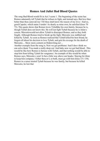 Romeo And Juliet Bad Blood Quotes
The song Bad Blood would fit in Act 3 scene 1. The beginning of the scene has
Romeo adamantly tell Tybalt that he refuses to fight, and instead says, But love thee
better than thou canst devise/ Till thou shalt know the reason of my love./ And so,
good Capulet, which name I tender/ As dearly as mine own, be satisfied (lines 70
73). This quote shows that Romeo loves Tybaltlike his own family, because he is,
though Tybalt does not know this. He will not fight Tybalt because he is Juliet s
cousin. Mercutiowould not allow Tybalt to disrespect Romeo, and so they both
fought. Although Romeo tried to break up the fight, Mercutio was stabbed and
killed by Tybalt. As soon as Romeo realized that Tybalt killed his best friend, he
forgets all about his decision to love Tybalt, and gets his revenge for the death of
Mercutio.... Show more content on Helpwriting.net ...
Another example from the song is, Now we got problems/ And I don t think we
can solve them/ You made a really deep cut/ And baby now we got bad blood . This
would be like how Romeo is furious with Tybalt, and that nothing would be able to
stop him from killing Tybalt for vengeance. An example of this would be when
Romeo says, Mercutio s soul/ Is but a little way above our heads,/ Staying for thine
to keep him company./ Either thou or I, or both, must go with him (lines 131 134).
Romeo in a sense trusted Tybalt because he was family, but because he killed
Mercutio, he lost that
 