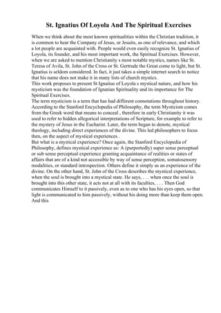 St. Ignatius Of Loyola And The Spiritual Exercises
When we think about the most known spiritualities within the Christian tradition, it
is common to hear the Company of Jesus, or Jesuits, as one of relevance, and which
a lot people are acquainted with. People would even easily recognize St. Ignatius of
Loyola, its founder, and his most important work, the Spiritual Exercises. However,
when we are asked to mention Christianity s most notable mystics, names like St.
Teresa of Avila, St. John of the Cross or St. Gertrude the Great come to light, but St.
Ignatius is seldom considered. In fact, it just takes a simple internet search to notice
that his name does not make it in many lists of church mystics.
This work proposes to present St Ignatius of Loyola s mystical nature, and how his
mysticism was the foundation of Ignatian Spirituality and its importance for The
Spiritual Exercises.
The term mysticism is a term that has had different connotations throughout history.
According to the Stanford Encyclopedia of Philosophy, the term Mysticism comes
from the Greek word that means to conceal , therefore in early Christianity it was
used to refer to hidden allegorical interpretations of Scripture, for example to refer to
the mystery of Jesus in the Eucharist. Later, the term began to denote, mystical
theology, including direct experiences of the divine. This led philosophers to focus
then, on the aspect of mystical experiences .
But what is a mystical experience? Once again, the Stanford Encyclopedia of
Philosophy, defines mystical experience as: A (purportedly) super sense perceptual
or sub sense perceptual experience granting acquaintance of realities or states of
affairs that are of a kind not accessible by way of sense perception, somatosensory
modalities, or standard introspection. Others define it simply as an experience of the
divine. On the other hand, St. John of the Cross describes the mystical experience,
when the soul is brought into a mystical state. He says, . . . when once the soul is
brought into this other state, it acts not at all with its faculties, . . . Then God
communicates Himself to it passively, even as to one who has his eyes open, so that
light is communicated to him passively, without his doing more than keep them open.
And this
 