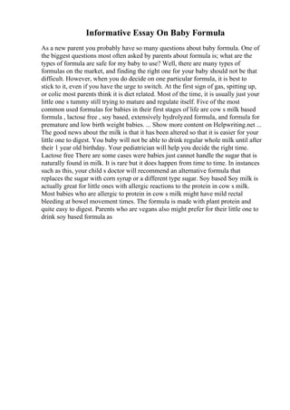 Informative Essay On Baby Formula
As a new parent you probably have so many questions about baby formula. One of
the biggest questions most often asked by parents about formula is; what are the
types of formula are safe for my baby to use? Well, there are many types of
formulas on the market, and finding the right one for your baby should not be that
difficult. However, when you do decide on one particular formula, it is best to
stick to it, even if you have the urge to switch. At the first sign of gas, spitting up,
or colic most parents think it is diet related. Most of the time, it is usually just your
little one s tummy still trying to mature and regulate itself. Five of the most
common used formulas for babies in their first stages of life are cow s milk based
formula , lactose free , soy based, extensively hydrolyzed formula, and formula for
premature and low birth weight babies. ... Show more content on Helpwriting.net ...
The good news about the milk is that it has been altered so that it is easier for your
little one to digest. You baby will not be able to drink regular whole milk until after
their 1 year old birthday. Your pediatrician will help you decide the right time.
Lactose free There are some cases were babies just cannot handle the sugar that is
naturally found in milk. It is rare but it does happen from time to time. In instances
such as this, your child s doctor will recommend an alternative formula that
replaces the sugar with corn syrup or a different type sugar. Soy based Soy milk is
actually great for little ones with allergic reactions to the protein in cow s milk.
Most babies who are allergic to protein in cow s milk might have mild rectal
bleeding at bowel movement times. The formula is made with plant protein and
quite easy to digest. Parents who are vegans also might prefer for their little one to
drink soy based formula as
 