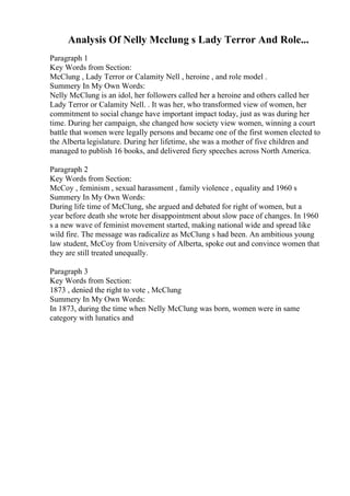 Analysis Of Nelly Mcclung s Lady Terror And Role...
Paragraph 1
Key Words from Section:
McClung , Lady Terror or Calamity Nell , heroine , and role model .
Summery In My Own Words:
Nelly McClung is an idol, her followers called her a heroine and others called her
Lady Terror or Calamity Nell. . It was her, who transformed view of women, her
commitment to social change have important impact today, just as was during her
time. During her campaign, she changed how society view women, winning a court
battle that women were legally persons and became one of the first women elected to
the Alberta legislature. During her lifetime, she was a mother of five children and
managed to publish 16 books, and delivered fiery speeches across North America.
Paragraph 2
Key Words from Section:
McCoy , feminism , sexual harassment , family violence , equality and 1960 s
Summery In My Own Words:
During life time of McClung, she argued and debated for right of women, but a
year before death she wrote her disappointment about slow pace of changes. In 1960
s a new wave of feminist movement started, making national wide and spread like
wild fire. The message was radicalize as McClung s had been. An ambitious young
law student, McCoy from University of Alberta, spoke out and convince women that
they are still treated unequally.
Paragraph 3
Key Words from Section:
1873 , denied the right to vote , McClung
Summery In My Own Words:
In 1873, during the time when Nelly McClung was born, women were in same
category with lunatics and
 