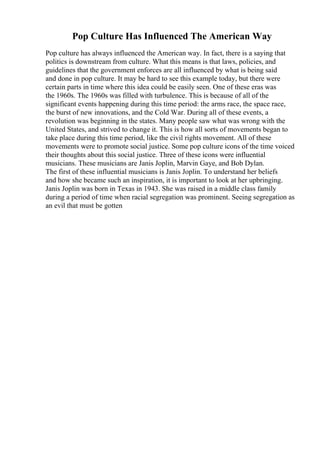 Pop Culture Has Influenced The American Way
Pop culture has always influenced the American way. In fact, there is a saying that
politics is downstream from culture. What this means is that laws, policies, and
guidelines that the government enforces are all influenced by what is being said
and done in pop culture. It may be hard to see this example today, but there were
certain parts in time where this idea could be easily seen. One of these eras was
the 1960s. The 1960s was filled with turbulence. This is because of all of the
significant events happening during this time period: the arms race, the space race,
the burst of new innovations, and the Cold War. During all of these events, a
revolution was beginning in the states. Many people saw what was wrong with the
United States, and strived to change it. This is how all sorts of movements began to
take place during this time period, like the civil rights movement. All of these
movements were to promote social justice. Some pop culture icons of the time voiced
their thoughts about this social justice. Three of these icons were influential
musicians. These musicians are Janis Joplin, Marvin Gaye, and Bob Dylan.
The first of these influential musicians is Janis Joplin. To understand her beliefs
and how she became such an inspiration, it is important to look at her upbringing.
Janis Joplin was born in Texas in 1943. She was raised in a middle class family
during a period of time when racial segregation was prominent. Seeing segregation as
an evil that must be gotten
 