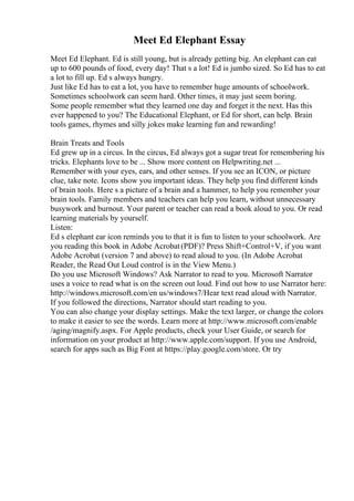 Meet Ed Elephant Essay
Meet Ed Elephant. Ed is still young, but is already getting big. An elephant can eat
up to 600 pounds of food, every day! That s a lot! Ed is jumbo sized. So Ed has to eat
a lot to fill up. Ed s always hungry.
Just like Ed has to eat a lot, you have to remember huge amounts of schoolwork.
Sometimes schoolwork can seem hard. Other times, it may just seem boring.
Some people remember what they learned one day and forget it the next. Has this
ever happened to you? The Educational Elephant, or Ed for short, can help. Brain
tools games, rhymes and silly jokes make learning fun and rewarding!
Brain Treats and Tools
Ed grew up in a circus. In the circus, Ed always got a sugar treat for remembering his
tricks. Elephants love to be ... Show more content on Helpwriting.net ...
Remember with your eyes, ears, and other senses. If you see an ICON, or picture
clue, take note. Icons show you important ideas. They help you find different kinds
of brain tools. Here s a picture of a brain and a hammer, to help you remember your
brain tools. Family members and teachers can help you learn, without unnecessary
busywork and burnout. Your parent or teacher can read a book aloud to you. Or read
learning materials by yourself.
Listen:
Ed s elephant ear icon reminds you to that it is fun to listen to your schoolwork. Are
you reading this book in Adobe Acrobat(PDF)? Press Shift+Control+V, if you want
Adobe Acrobat (version 7 and above) to read aloud to you. (In Adobe Acrobat
Reader, the Read Out Loud control is in the View Menu.)
Do you use Microsoft Windows? Ask Narrator to read to you. Microsoft Narrator
uses a voice to read what is on the screen out loud. Find out how to use Narrator here:
http://windows.microsoft.com/en us/windows7/Hear text read aloud with Narrator.
If you followed the directions, Narrator should start reading to you.
You can also change your display settings. Make the text larger, or change the colors
to make it easier to see the words. Learn more at http://www.microsoft.com/enable
/aging/magnify.aspx. For Apple products, check your User Guide, or search for
information on your product at http://www.apple.com/support. If you use Android,
search for apps such as Big Font at https://play.google.com/store. Or try
 