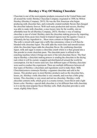 Hershey s Way Of Making Chocolate
Chocolate is one of the most popular products consumed in the United States and
all around the world. Hershey Chocolate Company originated in 1894, by Milton
Hershey (Hershey Company, 2015). He was the first American who began
producing milk chocolate bars, and eventually created multiple flavors that changed
the chocolate industry forever. With such mass production and success, Hershey
was able to make milk chocolate, a once luxury item for the wealthy, into an
affordable treat for all (Hershey Company, 2015). Hershey s way of making
chocolate is one of a kind. Hershey starts the chocolate making process by importing
cocoa beans from cacao trees found in tropical regions near the equator. Cacao is
ultimately the key ingredient to... Show more content on Helpwriting.net ...
The milk is mixed with sugar into a taffy like consistency where it will then be
blended with chocolate liquor. The milk adds the sweet taste and smooth texture
while the chocolate liquor adds the chocolate flavor. By combining chocolate
liquor, milk and sugar it creates a chocolate crumb where it is then ground into a
fine powder to create chocolate paste. The chocolate paste is refined in the
conching machine where it brings out more of the rich chocolate flavor. The final
step to Hershey s chocolate making process is sending the chocolate to the drying
rack where it will be cooled, wrapped and distributed all around the world for
consumption. For the S mores taste test, four different types of Hershey chocolate
were used to conduct the experiment. There are multiple differences between all
four types of Hershey s chocolates and ingredients used to make them. Milk
Chocolate(remove comma)is Hershey s signature chocolate and sold in the
masses. This product goes in most Hershey products such as the chocolate bars,
kisses, etc. Hershey s milk chocolate is very smooth, and even has a little gritty
texture. This chocolate is very sweet and not too chocolaty. Hershey s milk
chocolate contains milk, which gives it a creamy texture, sweet flavor and a light
brown color. Hershey s special dark chocolate is a lot different than milk chocolate
is it is not the most popular flavor Hershey sells. Dark chocolate provides a semi
sweet, slightly bitter flavor
 