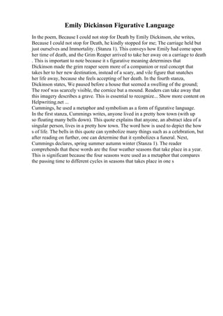 Emily Dickinson Figurative Language
In the poem, Because I could not stop for Death by Emily Dickinson, she writes,
Because I could not stop for Death, he kindly stopped for me; The carriage held but
just ourselves and Immortality. (Stanza 1). This conveys how Emily had come upon
her time of death, and the Grim Reaper arrived to take her away on a carriage to death
. This is important to note because it s figurative meaning determines that
Dickinson made the grim reaper seem more of a companion or real concept that
takes her to her new destination, instead of a scary, and vile figure that snatches
her life away, because she feels accepting of her death. In the fourth stanza,
Dickinson states, We paused before a house that seemed a swelling of the ground;
The roof was scarcely visible, the cornice but a mound. Readers can take away that
this imagery describes a grave. This is essential to recognize... Show more content on
Helpwriting.net ...
Cummings, he used a metaphor and symbolism as a form of figurative language.
In the first stanza, Cummings writes, anyone lived in a pretty how town (with up
so floating many bells down). This quote explains that anyone, an abstract idea of a
singular person, lives in a pretty how town. The word how is used to depict the how
s of life. The bells in this quote can symbolize many things such as a celebration, but
after reading on further, one can determine that it symbolizes a funeral. Next,
Cummings declares, spring summer autumn winter (Stanza 1). The reader
comprehends that these words are the four weather seasons that take place in a year.
This is significant because the four seasons were used as a metaphor that compares
the passing time to different cycles in seasons that takes place in one s
 