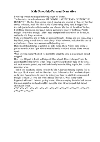 Kale Smoothie-Personal Narrative
I woke up to kids pushing and shoving to get off the bus.
The bus driver turned and scream, SIT DOWN I HAVEN T EVEN OPENED THE
DOOR YET! The bus door popped open. I stood up and grabbed my bag, my hair had
started to harden, it felt like I had a pile of crap on top of my head. I stepped into
the aisle just to be shoved into another row of seats. My face hit the side of the bus,
I felt blood dripping on my face. I make a quick move to cover the blood. People
thought I was weird enough, I didn t need unexplained bloody noses on the bus, to
add to the odd things about me.
Make way freak! Me and my lady are coming through! I looked and saw Brad, Alice s
boyfriend, doing a small bow to seem classy. When he bowed, he looked like one of
the ballerina ... Show more content on Helpwriting.net ...
Blake nodded and started to color in his kid s menu. I held Alice s hand trying to
get her to smile. Once I got Alice s beautiful smile to show I noticed Blake looked
upset.
What s wrong champ? I asked. He pointed to under the table at a red crayon he had
dropped.
Don t cry, I ll grab it, I said as I let go of Alice s hand. I lowered myself onto the
ground grabbed the crayon. When I tried to get back up I hit my head on the table. I
fell back onto the ground, my head had already been throbbing in pain, but I couldn t
remember why.
Then in less than half a second I was in the ER. Alice was standing over me fear in
her eyes, I look around and see blake isn t here. I also notice that I am hooked up to
an IV tube. Seems like a bit much for hitting your head on a table in a restaurant, I
thought to myself. I see a tray with a bloody knife on it. What in the world
happened with that?! I started getting scared, Alice was crying. I tried to look around
the room again but my head wouldn t move the time. I tried to speak but started
choking on water.
в™Є в™« в™¬ в™« в™¬ в™« в™¬ в™« в™¬ в™« в™¬ в™« в™¬ в™« в™¬
в™« в™¬ в™« в™¬
 