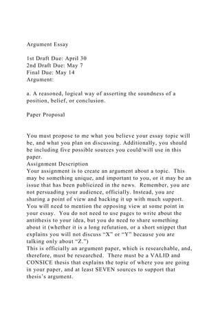 Argument Essay
1st Draft Due: April 30
2nd Draft Due: May 7
Final Due: May 14
Argument:
a. A reasoned, logical way of asserting the soundness of a
position, belief, or conclusion.
Paper Proposal
You must propose to me what you believe your essay topic will
be, and what you plan on discussing. Additionally, you should
be including five possible sources you could/will use in this
paper.
Assignment Description
Your assignment is to create an argument about a topic. This
may be something unique, and important to you, or it may be an
issue that has been publicized in the news. Remember, you are
not persuading your audience, officially. Instead, you are
sharing a point of view and backing it up with much support.
You will need to mention the opposing view at some point in
your essay. You do not need to use pages to write about the
antithesis to your idea, but you do need to share something
about it (whether it is a long refutation, or a short snippet that
explains you will not discuss “X” or “Y” because you are
talking only about “Z.”)
This is officially an argument paper, which is researchable, and,
therefore, must be researched. There must be a VALID and
CONSICE thesis that explains the topic of where you are going
in your paper, and at least SEVEN sources to support that
thesis’s argument.
 