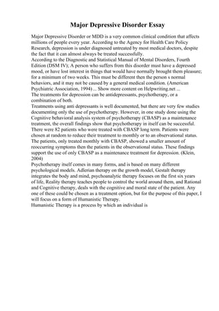 Major Depressive Disorder Essay
Major Depressive Disorder or MDD is a very common clinical condition that affects
millions of people every year. According to the Agency for Health Care Policy
Research, depression is under diagnosed untreated by most medical doctors, despite
the fact that it can almost always be treated successfully.
According to the Diagnostic and Statistical Manual of Mental Disorders, Fourth
Edition (DSM IV); A person who suffers from this disorder must have a depressed
mood, or have lost interest in things that would have normally brought them pleasure;
for a minimum of two weeks. This must be different then the person s normal
behaviors, and it may not be caused by a general medical condition. (American
Psychiatric Association, 1994) ... Show more content on Helpwriting.net ...
The treatments for depression can be antidepressants, psychotherapy, or a
combination of both.
Treatments using anti depressants is well documented, but there are very few studies
documenting only the use of psychotherapy. However, in one study done using the
Cognitive behavioral analysis system of psychotherapy (CBASP) as a maintenance
treatment, the overall findings show that psychotherapy in itself can be successful.
There were 82 patients who were treated with CBASP long term. Patients were
chosen at random to reduce their treatment to monthly or to an observational status.
The patients, only treated monthly with CBASP, showed a smaller amount of
reoccurring symptoms then the patients in the observational status. These findings
support the use of only CBASP as a maintenance treatment for depression. (Klein,
2004)
Psychotherapy itself comes in many forms, and is based on many different
psychological models. Adlerian therapy on the growth model, Gestalt therapy
integrates the body and mind, psychoanalytic therapy focuses on the first six years
of life, Reality therapy teaches people to control the world around them, and Rational
and Cognitive therapy, deals with the cognitive and moral state of the patient. Any
one of these could be chosen as a treatment option, but for the purpose of this paper, I
will focus on a form of Humanistic Therapy.
Humanistic Therapy is a process by which an individual is
 