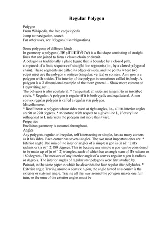 Regular Polygon
Polygon
From Wikipedia, the free encyclopedia
Jump to: navigation, search
For other uses, see Polygon (disambiguation).
Some polygons of different kinds
In geometry a polygon ( /Л€pЙ’lЙ
ЄЙЎЙ’n/) is a flat shape consisting of straight
lines that are joined to form a closed chain or circuit.
A polygon is traditionally a plane figure that is bounded by a closed path,
composed of a finite sequence of straight line segments (i.e., by a closed polygonal
chain). These segments are called its edges or sides, and the points where two
edges meet are the polygon s vertices (singular: vertex) or corners. An n gon is a
polygon with n sides. The interior of the polygon is sometimes called its body. A
polygon is a 2 dimensional example of the more general ... Show more content on
Helpwriting.net ...
The polygon is also equilateral. * Tangential: all sides are tangent to an inscribed
circle. * Regular: A polygon is regular if it is both cyclic and equilateral. A non
convex regular polygon is called a regular star polygon.
Miscellaneous
* Rectilinear: a polygon whose sides meet at right angles, i.e., all its interior angles
are 90 or 270 degrees. * Monotone with respect to a given line L, if every line
orthogonal to L intersects the polygon not more than twice.
Properties
Euclidean geometry is assumed throughout.
Angles
Any polygon, regular or irregular, self intersecting or simple, has as many corners
as it has sides. Each corner has several angles. The two most important ones are: *
Interior angle The sum of the interior angles of a simple n gon is (n в€’ 2)П
Ђ
radians or (n в€’ 2)180 degrees. This is because any simple n gon can be considered
to be made up of (n в€’ 2) triangles, each of which has an angle sum of П
Ђ radians or
180 degrees. The measure of any interior angle of a convex regular n gon is radians
or degrees. The interior angles of regular star polygons were first studied by
Poinsot, in the same paper in which he describes the four regular star polyhedra. *
Exterior angle Tracing around a convex n gon, the angle turned at a corner is the
exterior or external angle. Tracing all the way around the polygon makes one full
turn, so the sum of the exterior angles must be
 