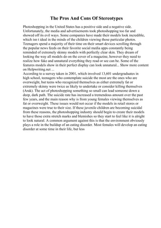 The Pros And Cons Of Stereotypes
Photoshopping in the United States has a positive side and a negative side.
Unfortunately, the media and advertisements took photoshopping too far and
showed off its evil ways. Some companies have made their models look incredible,
which isn t ideal in the minds of the children viewing those particular photos.
Teenagers spend a majority of their time on their smart devices scrolling through
the popular news feeds on their favorite social media apps constantly being
reminded of extremely skinny models with perfectly clear skin. They dream of
looking the way all models do on the cover of a magazine, however they need to
realize how fake and unnatural everything they read or see can be. Some of the
features models show in their perfect display can look unnatural... Show more content
on Helpwriting.net ...
According to a survey taken in 2001, which involved 13,601 undergraduates in
high school, teenagers who contemplate suicide the most are the ones who are
overweight, but teens who recognized themselves as either extremely fat or
extremely skinny were twice as likely to undertake or consider killing themselves
(Arak). The act of photoshopping something so small can lead someone down a
deep, dark path. The suicide rate has increased a tremendous amount over the past
few years, and the main reason why is from young females viewing themselves as
fat or overweight. These issues would not occur if the models in retail stores or
magazines were true to their size. If these juvenile children are becoming suicidal
from these reasons, the photoshopping industry should begin to create their models
to have those extra stretch marks and blemishes so they start to feel like it is alright
to look natural. A common argument against this is that the environment obviously
plays a role in the buildup of an eating disorder. Most females will develop an eating
disorder at some time in their life, but less
 