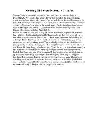 Meaning Of Eleven By Sandra Cisneros
Sandra Cisneros, an American novelist, poet, and short story writer, born in
December 20, 1954, and is best known for her first novel of the house on mango
street , she is also a winner of a couple of prizes including a National Endowment for
the Arts Fellowship, and is regarded as a key figure in Chicana literature (is literature
written by Mexican Americans in the united states.) Sandra has also written books
such as: Have you seen Marie? , Loose womanand woman hollering creek , and
Eleven. Eleven was published August 2010.
Eleven is a short story about a young girl named Rachel who explains to the readers
that [what we] don t understand about birthdays and what they will never tell [us] is
that when your eleven your also ten, and ... Show more content on Helpwriting.net ...
Although Rachel does have her moments when she can t hold in her anger towards
the sweater and trying to keep herself from crying by telling her self that Mama is
making a cake for [her] ... tonight, and when [her] Papa comes home everybody will
sing Happy birthday, happy birthday to you. Which the only person to have blame for
this would be the teacher for not believing Rachel when she was saying the truth.
Rachel also shows us a side of her six year old stubbornness when she starts making
up ideas [and wondering] how long till lunchtime, [and] how long till [she] can
take the red sweater and throw it over the schoolyard fence, or leave it hanging on
a parking meter, or bunch it up into a little ball and toss it in the alley. Rachel also
shows us her two year old side when she starts crying and put [ s] [her] head down on
the desk and bury [ s] [her] face in [her] stupid clown sweater
 