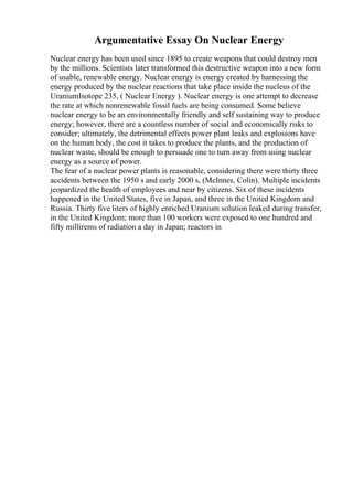 Argumentative Essay On Nuclear Energy
Nuclear energy has been used since 1895 to create weapons that could destroy men
by the millions. Scientists later transformed this destructive weapon into a new form
of usable, renewable energy. Nuclear energy is energy created by harnessing the
energy produced by the nuclear reactions that take place inside the nucleus of the
UraniumIsotope 235, ( Nuclear Energy ). Nuclear energy is one attempt to decrease
the rate at which nonrenewable fossil fuels are being consumed. Some believe
nuclear energy to be an environmentally friendly and self sustaining way to produce
energy; however, there are a countless number of social and economically risks to
consider; ultimately, the detrimental effects power plant leaks and explosions have
on the human body, the cost it takes to produce the plants, and the production of
nuclear waste, should be enough to persuade one to turn away from using nuclear
energy as a source of power.
The fear of a nuclear power plants is reasonable, considering there were thirty three
accidents between the 1950 s and early 2000 s, (McInnes, Colin). Multiple incidents
jeopardized the health of employees and near by citizens. Six of these incidents
happened in the United States, five in Japan, and three in the United Kingdom and
Russia. Thirty five liters of highly enriched Uranium solution leaked during transfer,
in the United Kingdom; more than 100 workers were exposed to one hundred and
fifty millirems of radiation a day in Japan; reactors in
 