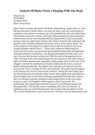 Analysis Of Diane Victor s Sleeping With The Dead
Philip Steele
STLPHI003
18 March 2016
Diane Victor Essay
Diane Victor was born and raised in Witbank, Johannesburg, South Africa, in 1964.
She has been part of South Africa s art scene for many years, her work became to
symbolise a movement in resistances art in the Apartheid era, her work often depict
self portraits mixed with violence and South African animals are often depicted in
morbid scenes. In the work, Sleeping With the Dead (1994), Victor successfully
portrays what one could read as tension and violence formed in the work due to the
specific scenes of death conflicted with scenes of love in the subject matter. The
work comprises of two figures (a couple) lying in bed, the women is seen to be
sexually intimate with her lover s ... Show more content on Helpwriting.net ...
At this time the country was going through a political change from the imperialist
white government to a democracy. The general atmosphere of South Africa was
one of tension that has been boiling from 1984 (the start of the apartheid era) to
1996. The male in the work could perhaps be a deceased lover who died, trying to
fight for freedom against racial segregation. Many people did lose their lives in the
struggle to abolish the Apartheid government.Underneath the bed is a scene of
people running hysterically, they appear to be running in all directions and this
may give the viewer a feeling of chaos and confusion. The people depicted appear
to be running away from by men in army uniforms. During the time leading up to
the first democratic vote in South Africa, South Africa had become accustomed to
police brutality such as the Soweto Uprising (Apartheid.2016) and mob violence
that was inflicted on people resulting in many people killed. In the work many
people are seen to be slaughter which suggests a form of genocide. The
meticulously draw detail depicts morbid scenes of a mass killing of people and
decaying bodies. This horrific scene is contrasted with a form of intimacy, in
capturing scenes one would find personal such as lying with your partner in bed.
This contrast of both these scenes may provide a feeling of tension and anxiety in the
 