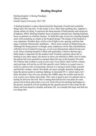 Healing Hospital
Healing hospital: A Daring Paradigm
Thania Arellano
Grand Canyon University: HLT 302
A healing hospital is a place characterized by thousands of small and wonderful
things and a few big ones. At the center is love. More than anything else, supports a
strong culture of caring. It expresses the deep passion of both patients and caregivers
(Chapman, 2003). Healing hospitals focus on patient centered care. Healing hospitals
focus on patients on a holistic manner. To build this type of care for a healing hospital
starts with something as simple as the hospital design. The design of the hospital is
very important. Weather there will be a lot of light or not, spacing, and how that
space it utilized. Historically, healthcare ... Show more content on Helpwriting.net ...
Although the hiring process is though, many employees can be fake and dishonest
with their level of radical loving care, or not even demonstrate radical loving care
at all. Since a healing hospital is filled with spirituality, I believe that having a
bible handy is important for the medical staff. If asked a question about life or
healing or any other aspect, the doctor or nurse can reference a bible verse to make
the patient feel more peaceful or tranquil about the stay at the hospital. Proverbs
24:14 Know that wisdom is such to your soul; if you find it, there will be a future,
and your hope will not be cut off; this specific verse I believe is a good verse to
recite to a person who is losing hope, because it is saying to look within yourself
and find the wisdom, which I also think can mean strength, therefore finding the
hope the person needs to continue fighting. In Jeremiah 29:11, which states, for I
know the plans I have for you, declares the LORD, plans for welfare and not for
evil, to give you a future and a hope. This verse is good to give to a patient who is
feeling let down by the lord. This is stating that God has his own plans for each
person and in those plans there is no evil. God will not let anything bad happen to
the person, instead he will do anything for the specific person to have hope for the
future and look ahead to a healthy and better life. An example that hope and faith are
two things that
 