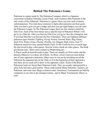 Behind The Pokemon s Game
Pokemon is a game made by The Pokemon Company which is a Japanese
consortium including Nintendo, Game Freak, And Creatures (But Nintendo is the
sole owner of the trademark. Pokemon is a game where you can catch creatures
called pokemon. You train these creatures to fight other pokemon and beat gyms.
After you beat a gym you get a badge and once you get eight badges you can enter
the Pokemon League. In The Pokemon League there are four trainers called the
Elite Four. Each of the four trainer uses a specific type of Pokemon Which i will
get to in a little bit. After you beat the Elite Four you get to face the Champion ,and
if you beat Him/Her you become the New Champion. There are Eighteen different
pokemon types Normal, Fighting, Flying, Poison, Ground, Rock, Bug, Ghost,
Steel, Fire, Water, Grass, Electric, Psychic, Ice, Dragon, Dark, Fairy, And ???
Pokemon started as a boy named Satashi Tajiri. In His Youth he love to catch bugs.
He also loved to play video games. Soon he wrote a book on video games. The book
got famous and... Show more content on Helpwriting.net ...
A Player needs at least 60 cards to play. There are usually six Prize cards, and the
primary Objective is to draw all of them. To Draw a Prize Card you must defeat
one of your opponent s pokemon. Other ways to win are by knocking out all the
Pokemon the opponent has on the field, or if at the beginning of their opponent s
turn there are no cards left to draw in the opponent s deck. Some of the Rarest
Pokemon Cards are Secret Rare Pokemon Cards. They are usually represented by a
shiny holo foil and a gold outline. These cards include Shiny Pokemon, Trainers, art
Pokemon, and some rarer Mega evolution cards. Sometimes Tournaments are held by
companies to see who is the strongest trainer , and in Major Tournaments There s a
cash
 