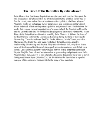 The Time Of The Butterflies By Julia Alvarez
Julia Alvarez is a Dominican Republican novelist, poet and essayist. She spent the
first ten years of her childhood in the Dominican Republic until her family had to
flee the country due to her father s involvement in a political rebellion. Many of
Alvarez s works are influenced by her experiences as a Dominican in the United
States and much of her writing takes a political and personal tone. She is known for
works that explore cultural expectations of women in both the Dominican Republic
and the United States and for meticulous investigations of cultural stereotypes. In the
Time of the Butterflies is a historical novel by Julia Alvarez. It follows the lives of
the four Mirabal sistersin the Dominican Republic during the time of the Trujillo
dictatorship. These four sisters: DedГ©, Patria, Minerva, Maria Teresa, were Las
Mariposas, The Butterflies and were symbols of defiant hope in a country
shadowed by dictatorship and despair. They sacrificed their safe, cozy lives in the
name of freedom and in this novel, they speak across the centuries to tell their own
stories. Las Mariposas describe the everyday horrors of life under the Dominican
dictator Trujillo, from tales of secret crushes to gunrunning and prison torture. Julia
Alvarez states that, A novel is not, after all, a historical document, but a way to travel
through the human heart (Alvarez 324). In the Time of the Butterflies is a perfect
example of this statement because it tells the story of true events in
 