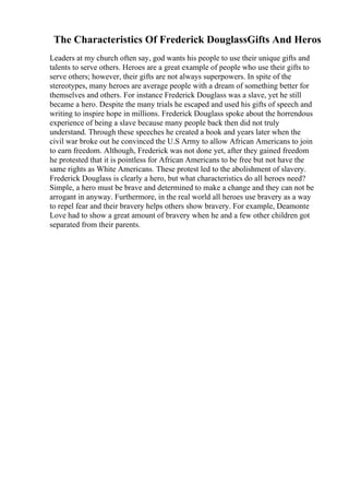 The Characteristics Of Frederick DouglassGifts And Heros
Leaders at my church often say, god wants his people to use their unique gifts and
talents to serve others. Heroes are a great example of people who use their gifts to
serve others; however, their gifts are not always superpowers. In spite of the
stereotypes, many heroes are average people with a dream of something better for
themselves and others. For instance Frederick Douglass was a slave, yet he still
became a hero. Despite the many trials he escaped and used his gifts of speech and
writing to inspire hope in millions. Frederick Douglass spoke about the horrendous
experience of being a slave because many people back then did not truly
understand. Through these speeches he created a book and years later when the
civil war broke out he convinced the U.S Army to allow African Americans to join
to earn freedom. Although, Frederick was not done yet, after they gained freedom
he protested that it is pointless for African Americans to be free but not have the
same rights as White Americans. These protest led to the abolishment of slavery.
Frederick Douglass is clearly a hero, but what characteristics do all heroes need?
Simple, a hero must be brave and determined to make a change and they can not be
arrogant in anyway. Furthermore, in the real world all heroes use bravery as a way
to repel fear and their bravery helps others show bravery. For example, Deamonte
Love had to show a great amount of bravery when he and a few other children got
separated from their parents.
 