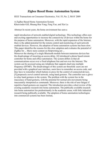 Zigbee Based Home Automation System
IEEE Transactions on Consumer Electronics, Vol. 55, No. 2, MAY 2009
A ZigBee Based Home Automation System
Khusvinder Gill, Shuang Hua Yang, Fang Yao, and Xin Lu
Abstract In recent years, the home environment has seen a
rapid introduction of network enabled digital technology. This technology offers new
and exciting opportunities to increase the connectivity of devices within the home for
the purpose of home automation. Moreover, with the rapid expansion of the Internet,
there is the added potential for the remote control and monitoring of such network
enabled devices. However, the adoption of home automation systems has been slow.
This paper identifies the reasons for this slow adoption and evaluates the potential of
ZigBee for ... Show more content on Helpwriting.net ...
Moreover the sharing of a single Bluetooth module between numerous devices has
the disadvantage of incurring an access delay. [4] introduced a phone based remote
controller for home and office automation. The system differs in that all
communications occur over a fixed telephone line and not over the Internet. The
system can be accessed using any telephone that supports dual tone multiple
frequency (DTMF). The disadvantages of this system are threefold: users are not
provided with a graphical user interface, users have to remember an access code, and
they have to remember which buttons to press for the control of connected devices.
[5] proposed a novel control network, using hand gestures. The controller uses a glove
to relay hand gestures to the system. The problem with the system lies in the
inaccuracy of hand gestures, with the potential for normal arm movements being
inaccurately interpreted as commands. Moreover, there is the risk of user fatigue if
repetitive hand gestures are required. The introduction provides a short review of the
existing academic research into home automation. The publically available research
into home automation lies predominantly in the academic arena, with little industrial
research being publically available. The adoption of home automation technologies
into commercial systems has been limited,
 