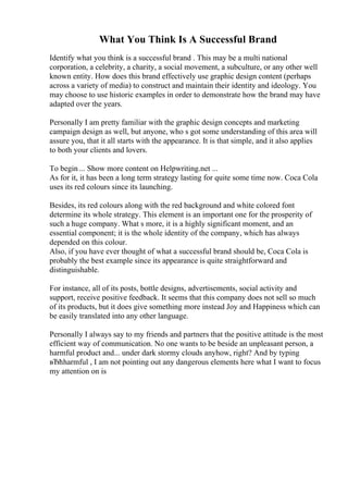 What You Think Is A Successful Brand
Identify what you think is a successful brand . This may be a multi national
corporation, a celebrity, a charity, a social movement, a subculture, or any other well
known entity. How does this brand effectively use graphic design content (perhaps
across a variety of media) to construct and maintain their identity and ideology. You
may choose to use historic examples in order to demonstrate how the brand may have
adapted over the years.
Personally I am pretty familiar with the graphic design concepts and marketing
campaign design as well, but anyone, who s got some understanding of this area will
assure you, that it all starts with the appearance. It is that simple, and it also applies
to both your clients and lovers.
To begin ... Show more content on Helpwriting.net ...
As for it, it has been a long term strategy lasting for quite some time now. Coca Cola
uses its red colours since its launching.
Besides, its red colours along with the red background and white colored font
determine its whole strategy. This element is an important one for the prosperity of
such a huge company. What s more, it is a highly significant moment, and an
essential component; it is the whole identity of the company, which has always
depended on this colour.
Also, if you have ever thought of what a successful brand should be, Coca Cola is
probably the best example since its appearance is quite straightforward and
distinguishable.
For instance, all of its posts, bottle designs, advertisements, social activity and
support, receive positive feedback. It seems that this company does not sell so much
of its products, but it does give something more instead Joy and Happiness which can
be easily translated into any other language.
Personally I always say to my friends and partners that the positive attitude is the most
efficient way of communication. No one wants to be beside an unpleasant person, a
harmful product and... under dark stormy clouds anyhow, right? And by typing
вЂћharmful , I am not pointing out any dangerous elements here what I want to focus
my attention on is
 