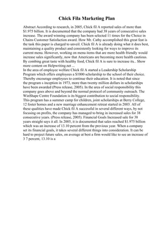 Chick Fila Marketing Plan
Abstract According to research, in 2005, Chick fil A reported sales of more than
$1.975 billion. It is documented that the company had 38 years of consecutive sales
increase. The award winning company has been selected 11 times for the Choice in
Chains Customer Satisfaction award. How Mr. Cathy accomplished this great feat is
the task this paper is charged to unveil. Chick fil A is already doing what it does best,
maintaining a quality product and consistently looking for ways to improve its
current menu. However, working on menu items that are more health friendly would
increase sales significantly, now that Americans are becoming more health cautious.
By combing great taste with healthy food, Chick fil A is sure to increase its... Show
more content on Helpwriting.net ...
In the area of employee welfare Chick fil A started a Leadership Scholarship
Program which offers employees a $1000 scholarship to the school of their choice.
Thereby encourage employees to continue their education. It is noted that since
the program s inception in 1973, more than twenty million dollars in scholarships
have been awarded (Press release, 2005). In the area of social responsibility this
company goes above and beyond the normal protocol of community outreach. The
WinShape Centre Foundation is its biggest contribution to social responsibility.
This program has a summer camp for children, joint scholarships at Berry College,
12 foster homes and a new marriage enhancement retreat started in 2003. All of
these qualities have made Chick fil A successful in several different ways, by not
focusing on profits, the company has managed to bring in increased sales for 38
consecutive years. (Press release, 2005). Financial Goals Increased sale for 38
years straight says it all. In 2005, it is documented that sales reached $1.975 billion
which was an increase of 13.10 percent from the previous year. When a company
set its financial goals, it takes several different things into consideration. It can be
hard to project future sales, on average at best a firm would like to see an increase of
3 7 percent, 13.10 is a
 